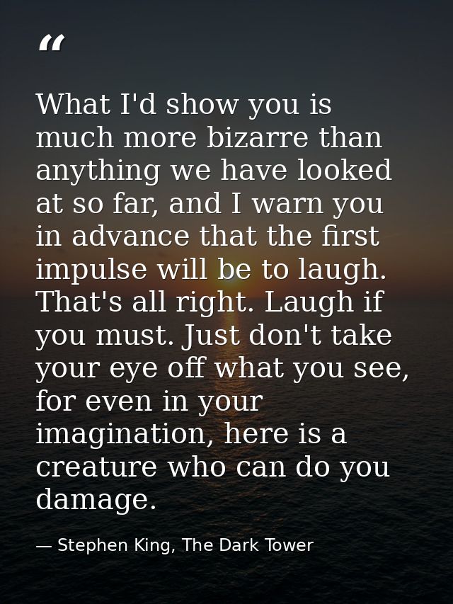 What I'd show you is much more bizarre than anything we have looked at so far, and I warn you in advance that the first  — Stephen King, The Dark Tower