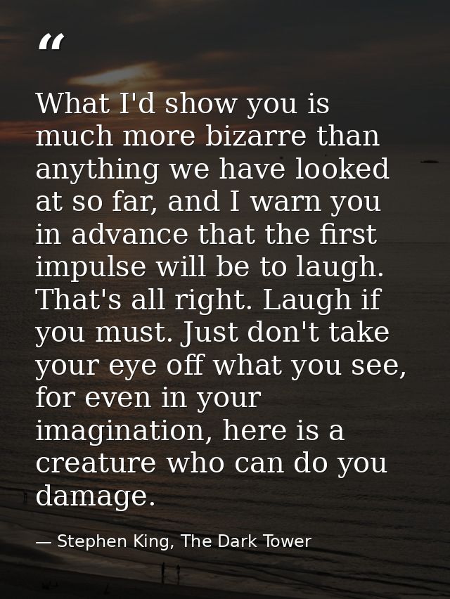 What I'd show you is much more bizarre than anything we have looked at so far, and I warn you in advance that the first  — Stephen King, The Dark Tower
