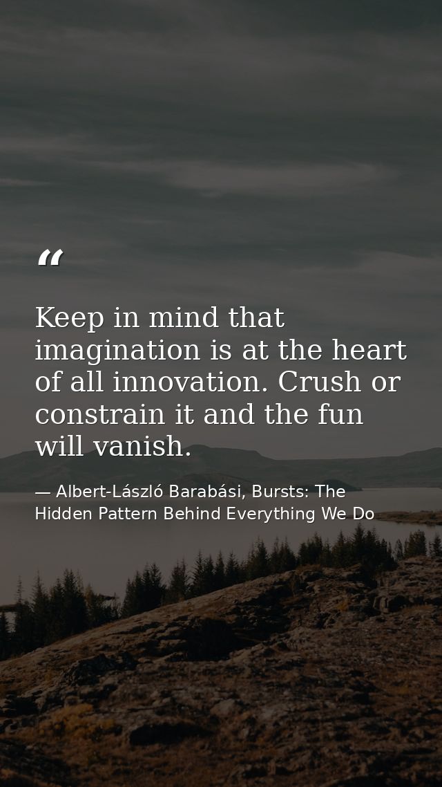 Keep in mind that imagination is at the heart of all innovation. Crush or constrain it and the fun will vanish. — Albert-László Barabási, Bursts: The Hidden Pattern Behind Everything We Do