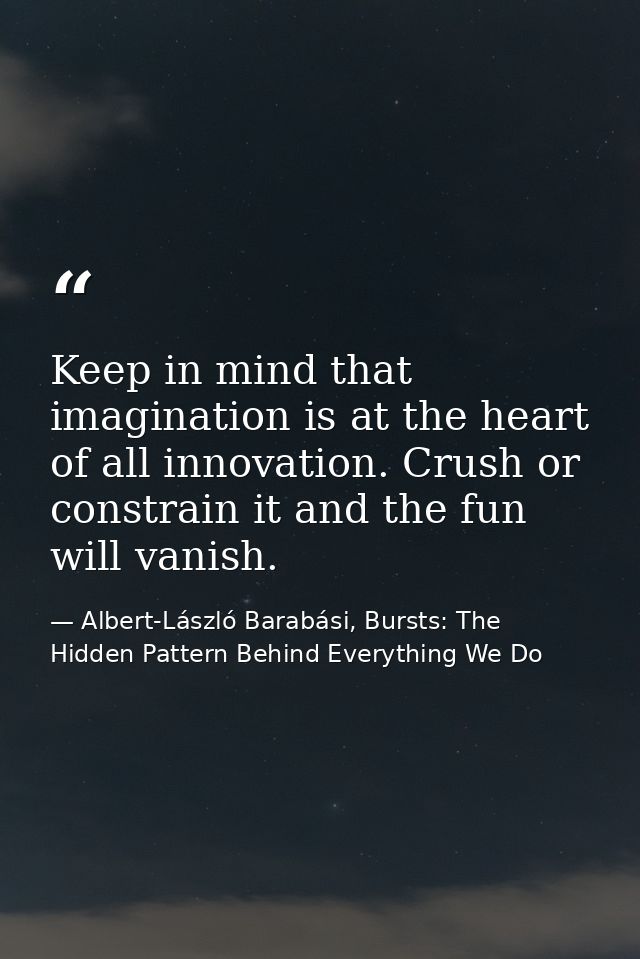 Keep in mind that imagination is at the heart of all innovation. Crush or constrain it and the fun will vanish. — Albert-László Barabási, Bursts: The Hidden Pattern Behind Everything We Do