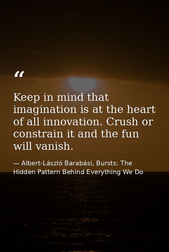 Keep in mind that imagination is at the heart of all innovation. Crush or constrain it and the fun will vanish. — Albert-László Barabási, Bursts: The Hidden Pattern Behind Everything We Do