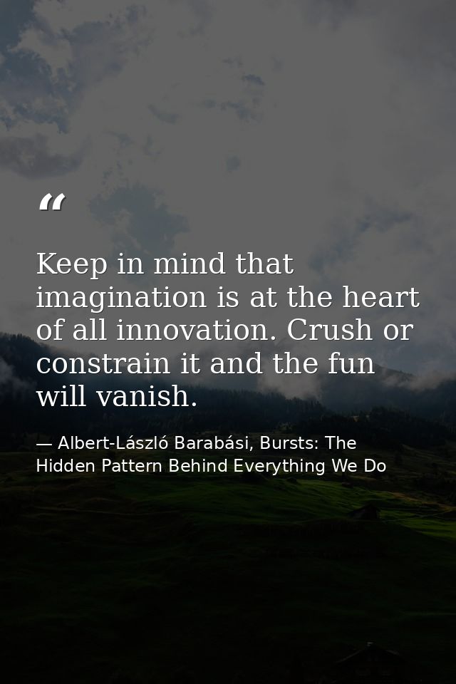 Keep in mind that imagination is at the heart of all innovation. Crush or constrain it and the fun will vanish. — Albert-László Barabási, Bursts: The Hidden Pattern Behind Everything We Do