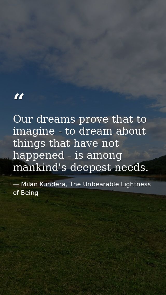 Our dreams prove that to imagine - to dream about things that have not happened - is among mankind's deepest needs. — Milan Kundera, The Unbearable Lightness of Being