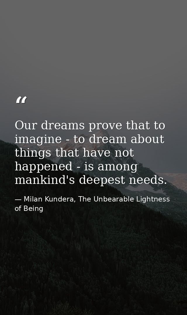 Our dreams prove that to imagine - to dream about things that have not happened - is among mankind's deepest needs. — Milan Kundera, The Unbearable Lightness of Being