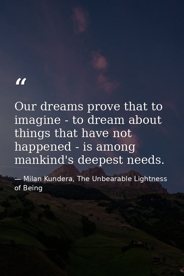 Our dreams prove that to imagine - to dream about things that have not happened - is among mankind's deepest needs. — Milan Kundera, The Unbearable Lightness of Being