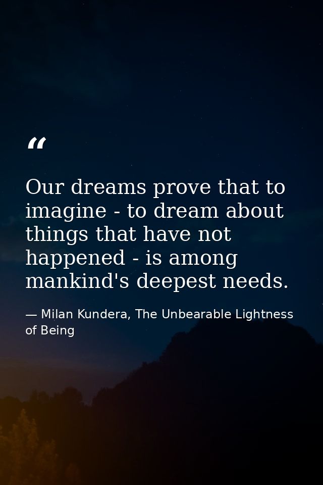Our dreams prove that to imagine - to dream about things that have not happened - is among mankind's deepest needs. — Milan Kundera, The Unbearable Lightness of Being