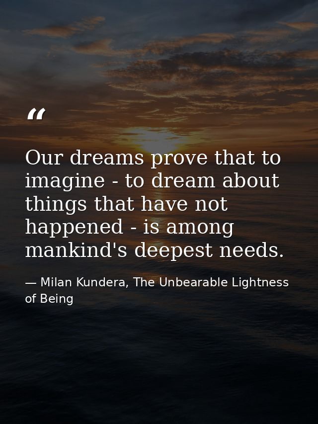 Our dreams prove that to imagine - to dream about things that have not happened - is among mankind's deepest needs. — Milan Kundera, The Unbearable Lightness of Being
