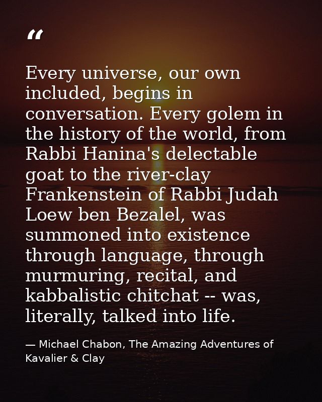 Every universe, our own included, begins in conversation. Every golem in the history of the world, from Rabbi Hanina's d — Michael Chabon, The Amazing Adventures of Kavalier & Clay