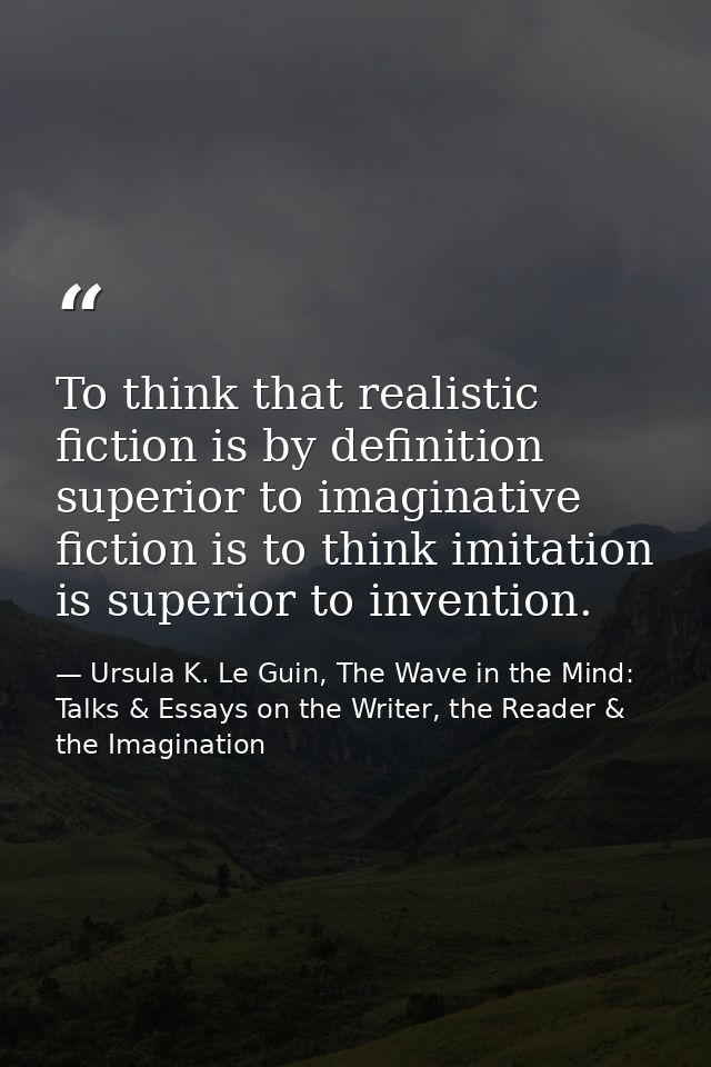 To think that realistic fiction is by definition superior to imaginative fiction is to think imitation is superior to in — Ursula K. Le Guin, The Wave in the Mind: Talks & Essays on the Writer, the Reader & the Imagination