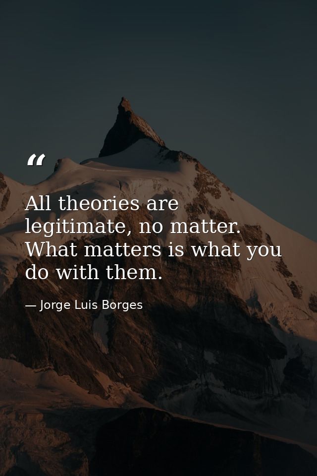 All theories are legitimate, no matter. What matters is what you do with them. — Jorge Luis Borges