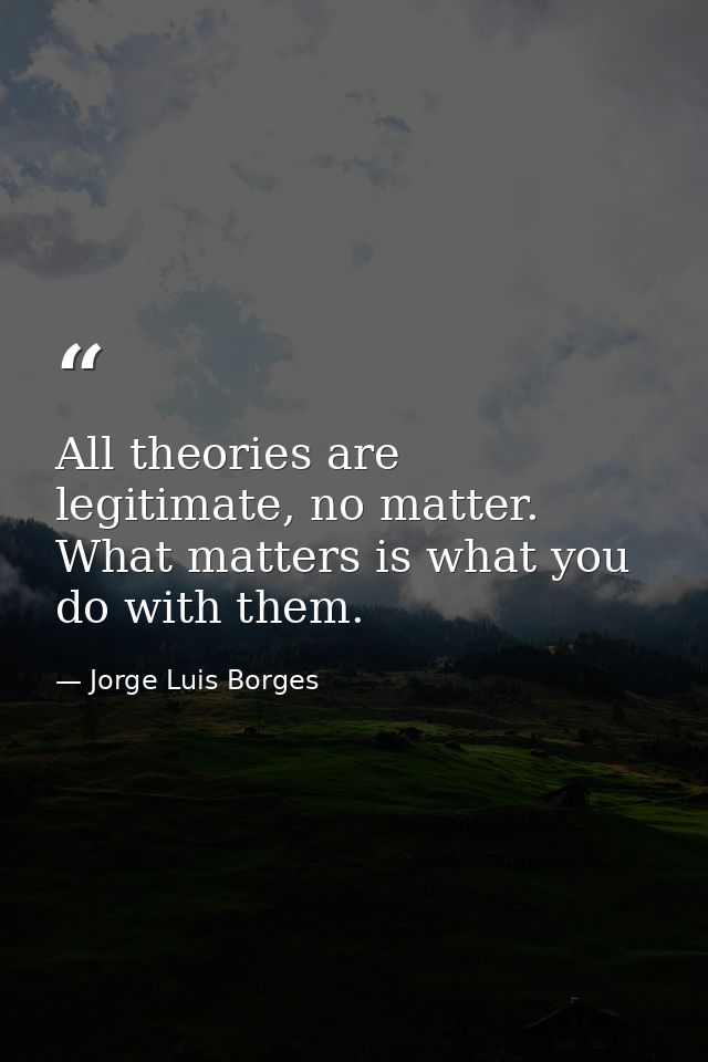 All theories are legitimate, no matter. What matters is what you do with them. — Jorge Luis Borges