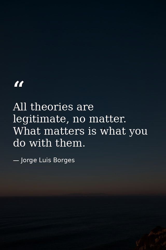 All theories are legitimate, no matter. What matters is what you do with them. — Jorge Luis Borges