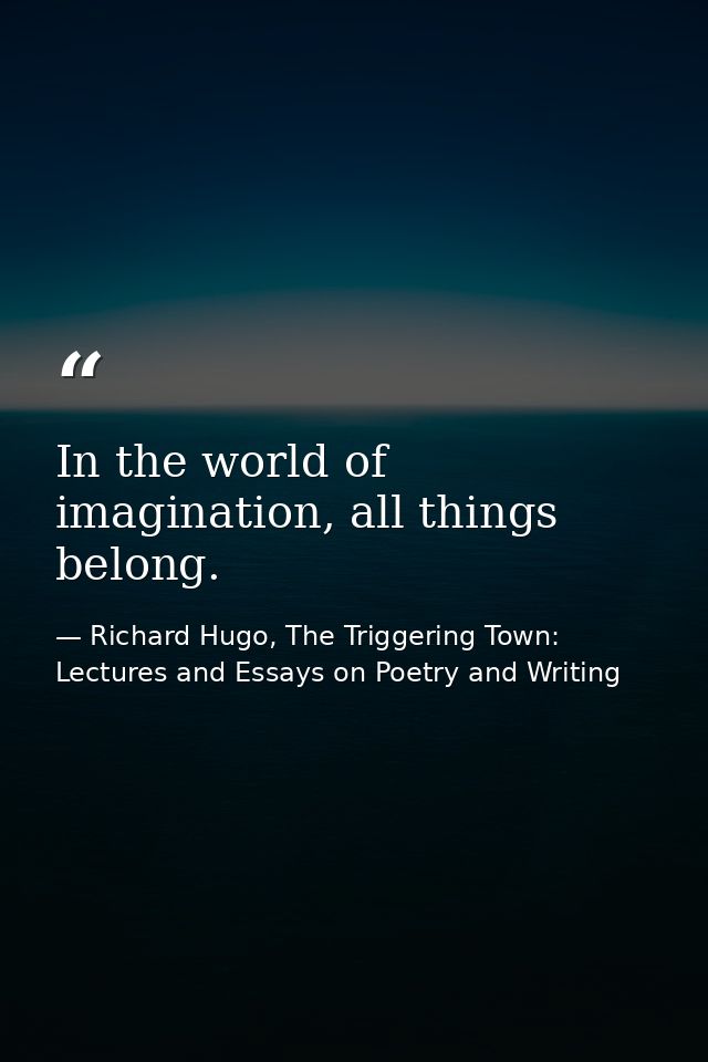 In the world of imagination, all things belong. — Richard Hugo, The Triggering Town: Lectures and Essays on Poetry and Writing