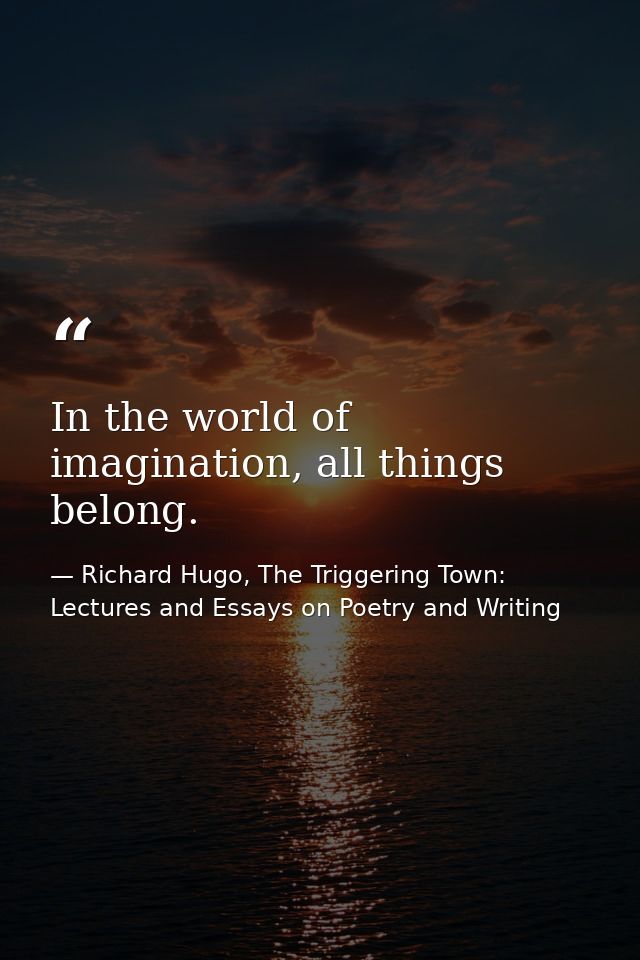 In the world of imagination, all things belong. — Richard Hugo, The Triggering Town: Lectures and Essays on Poetry and Writing