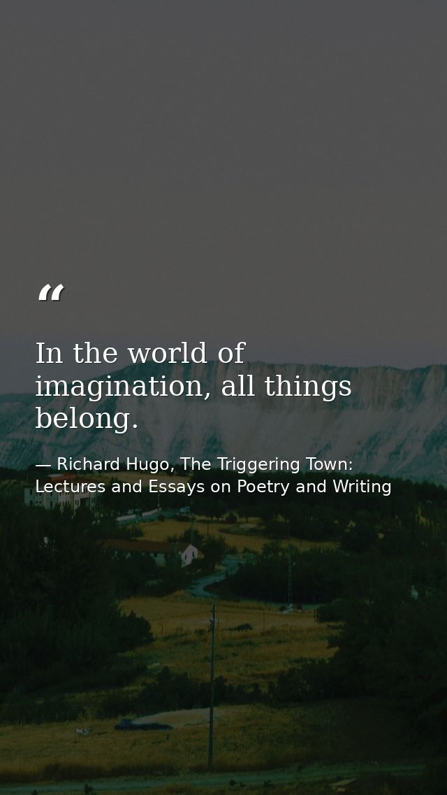 In the world of imagination, all things belong. — Richard Hugo, The Triggering Town: Lectures and Essays on Poetry and Writing