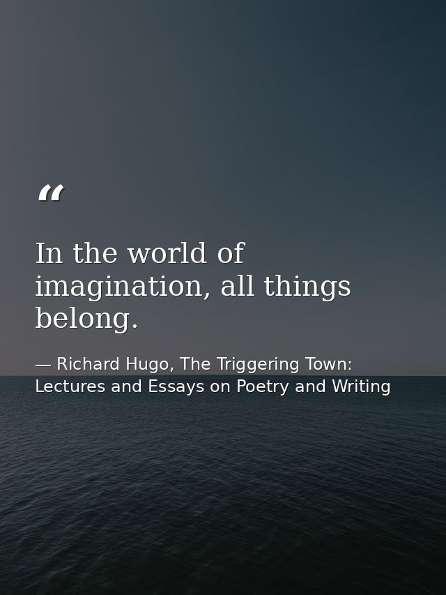 In the world of imagination, all things belong. — Richard Hugo, The Triggering Town: Lectures and Essays on Poetry and Writing