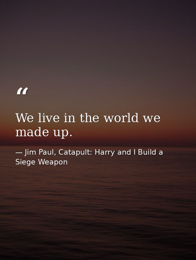 We live in the world we made up. — Jim Paul, Catapult: Harry and I Build a Siege Weapon