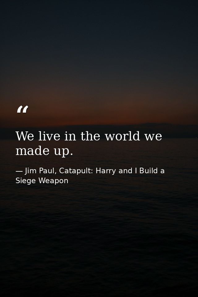 We live in the world we made up. — Jim Paul, Catapult: Harry and I Build a Siege Weapon