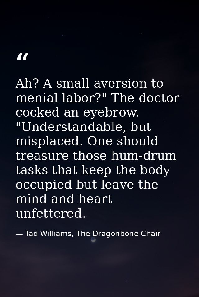 Ah? A small aversion to menial labor?" The doctor cocked an eyebrow. "Understandable, but misplaced. One should treasure — Tad Williams, The Dragonbone Chair