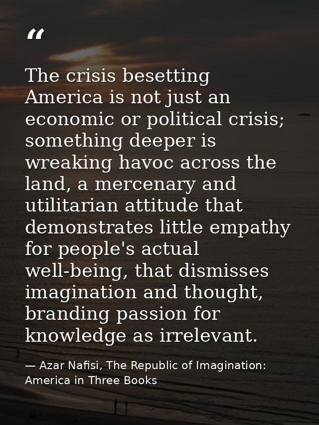 The crisis besetting America is not just an economic or political crisis; something deeper is wreaking havoc across the  — Azar Nafisi, The Republic of Imagination: America in Three Books