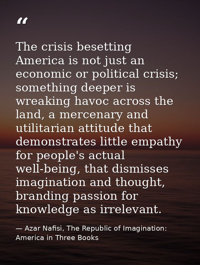The crisis besetting America is not just an economic or political crisis; something deeper is wreaking havoc across the  — Azar Nafisi, The Republic of Imagination: America in Three Books