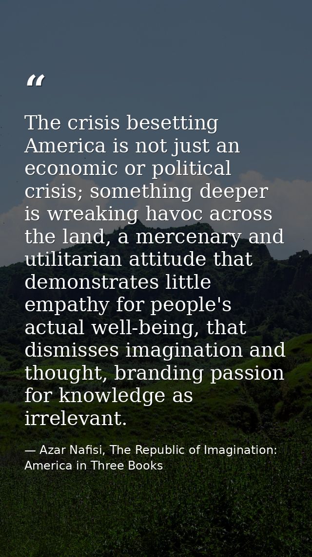 The crisis besetting America is not just an economic or political crisis; something deeper is wreaking havoc across the  — Azar Nafisi, The Republic of Imagination: America in Three Books