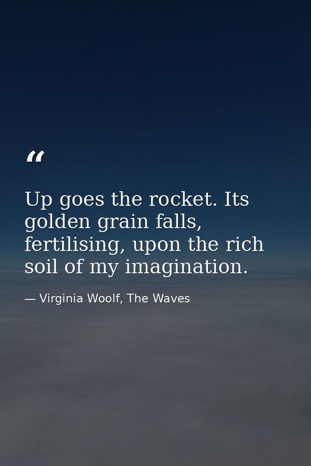 Up goes the rocket. Its golden grain falls, fertilising, upon the rich soil of my imagination. — Virginia Woolf, The Waves