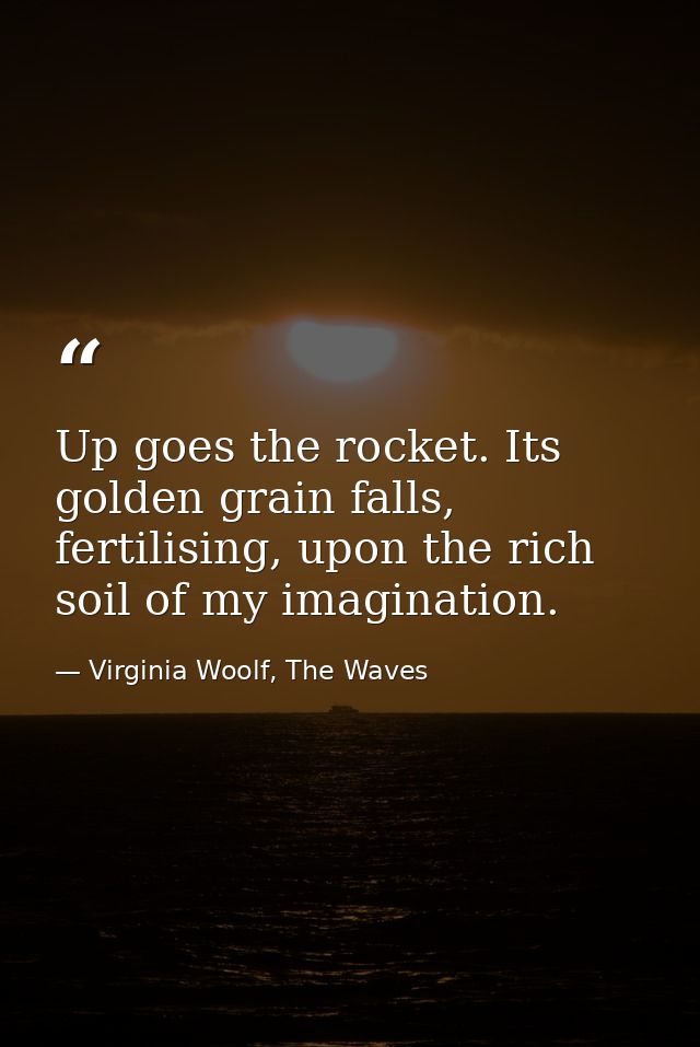 Up goes the rocket. Its golden grain falls, fertilising, upon the rich soil of my imagination. — Virginia Woolf, The Waves