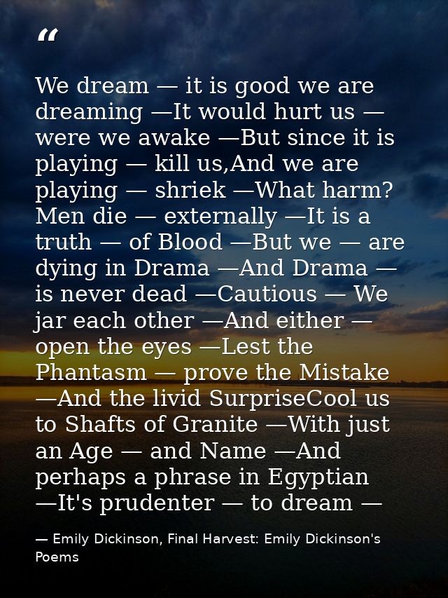We dream — it is good we are dreaming —It would hurt us — were we awake —But since it is playing — kill us,And we are pl — Emily Dickinson, Final Harvest: Emily Dickinson's Poems