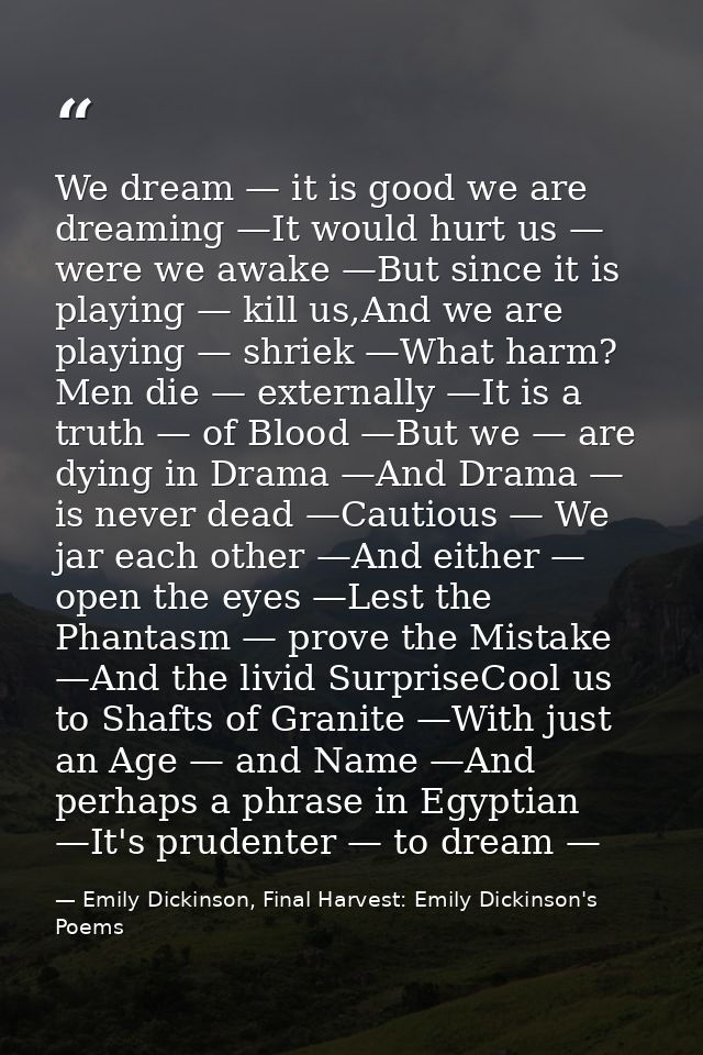 We dream — it is good we are dreaming —It would hurt us — were we awake —But since it is playing — kill us,And we are pl — Emily Dickinson, Final Harvest: Emily Dickinson's Poems