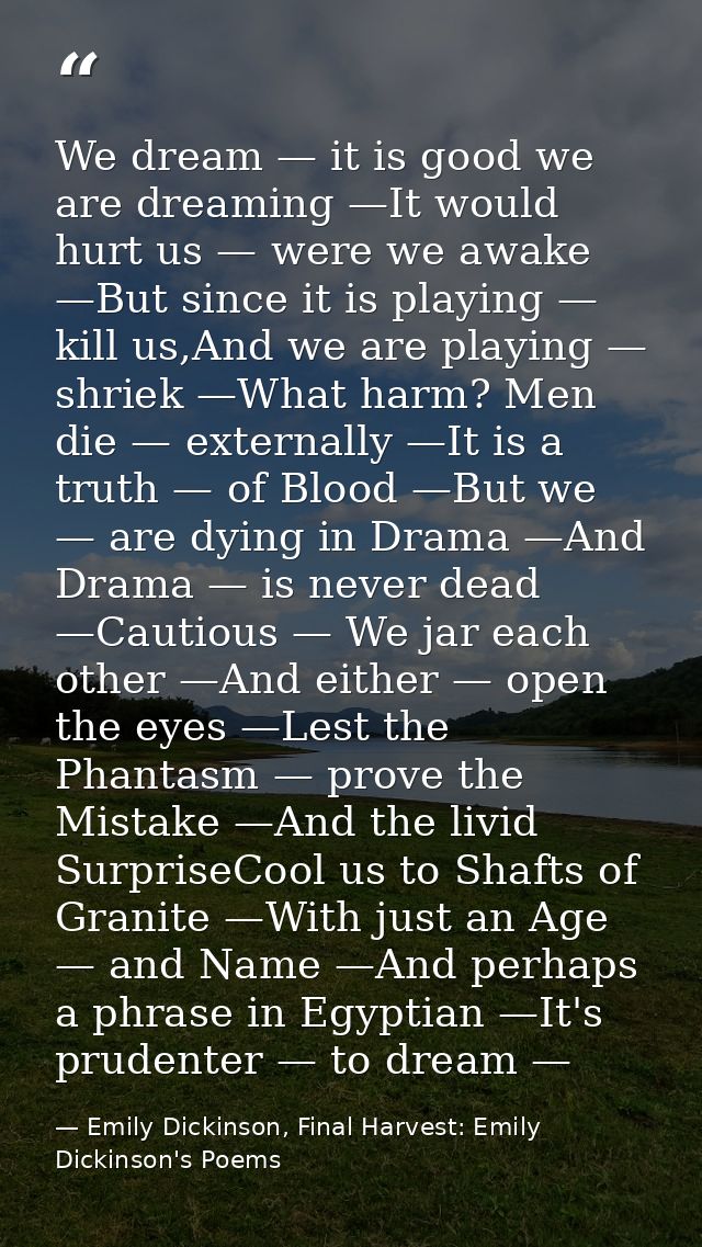 We dream — it is good we are dreaming —It would hurt us — were we awake —But since it is playing — kill us,And we are pl — Emily Dickinson, Final Harvest: Emily Dickinson's Poems