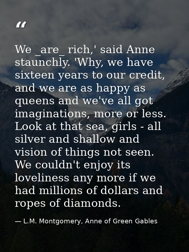 We _are_ rich,' said Anne staunchly. 'Why, we have sixteen years to our credit, and we are as happy as queens and we've  — L.M. Montgomery, Anne of Green Gables