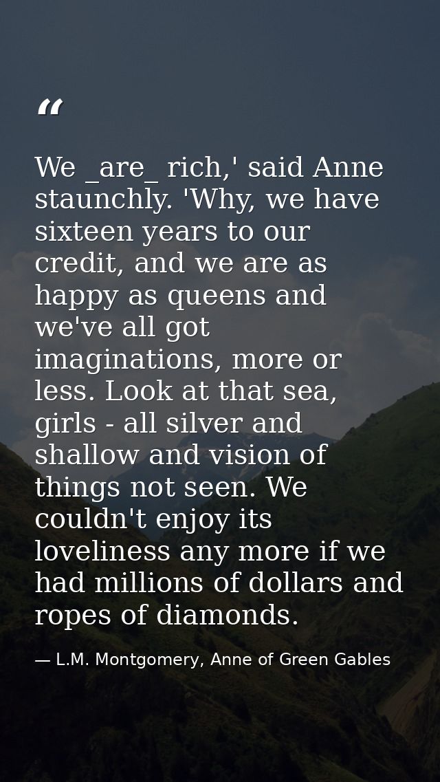 We _are_ rich,' said Anne staunchly. 'Why, we have sixteen years to our credit, and we are as happy as queens and we've  — L.M. Montgomery, Anne of Green Gables