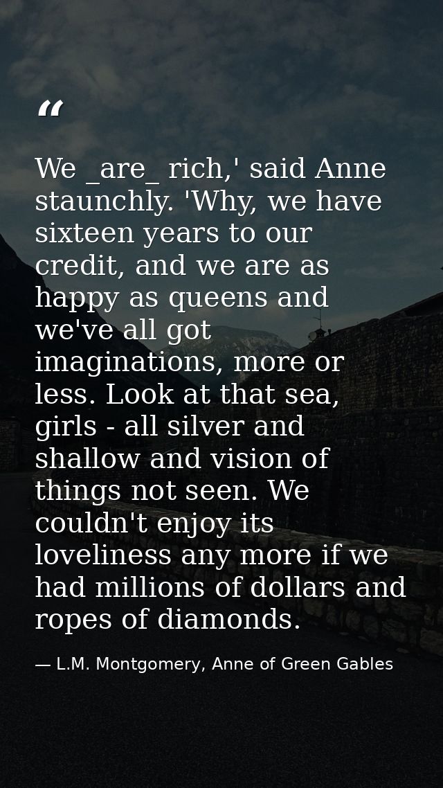We _are_ rich,' said Anne staunchly. 'Why, we have sixteen years to our credit, and we are as happy as queens and we've  — L.M. Montgomery, Anne of Green Gables