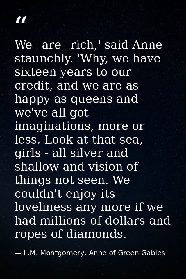 We _are_ rich,' said Anne staunchly. 'Why, we have sixteen years to our credit, and we are as happy as queens and we've  — L.M. Montgomery, Anne of Green Gables