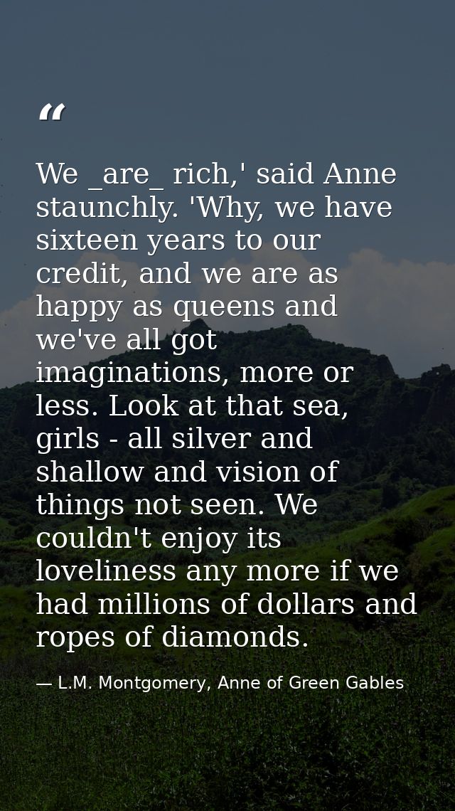 We _are_ rich,' said Anne staunchly. 'Why, we have sixteen years to our credit, and we are as happy as queens and we've  — L.M. Montgomery, Anne of Green Gables