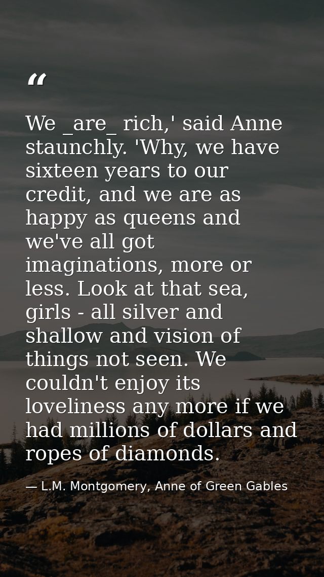 We _are_ rich,' said Anne staunchly. 'Why, we have sixteen years to our credit, and we are as happy as queens and we've  — L.M. Montgomery, Anne of Green Gables