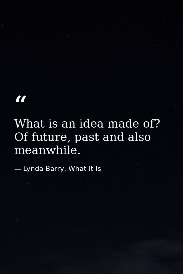 What is an idea made of? Of future, past and also meanwhile. — Lynda Barry, What It Is