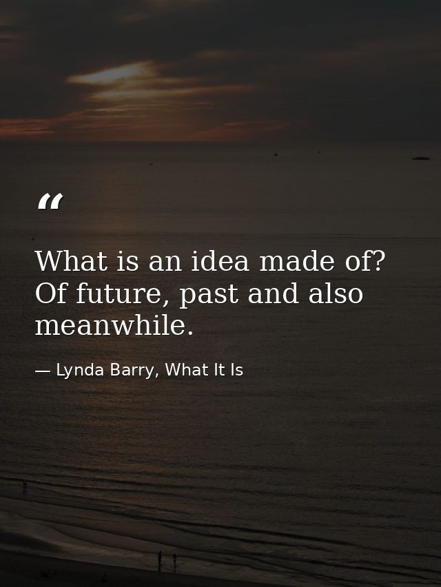 What is an idea made of? Of future, past and also meanwhile. — Lynda Barry, What It Is