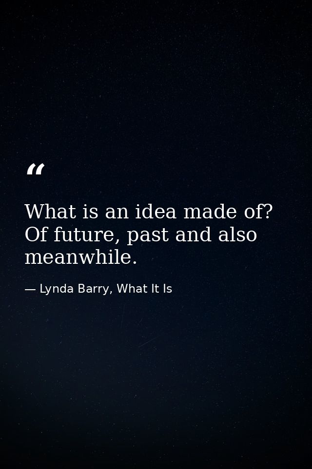 What is an idea made of? Of future, past and also meanwhile. — Lynda Barry, What It Is