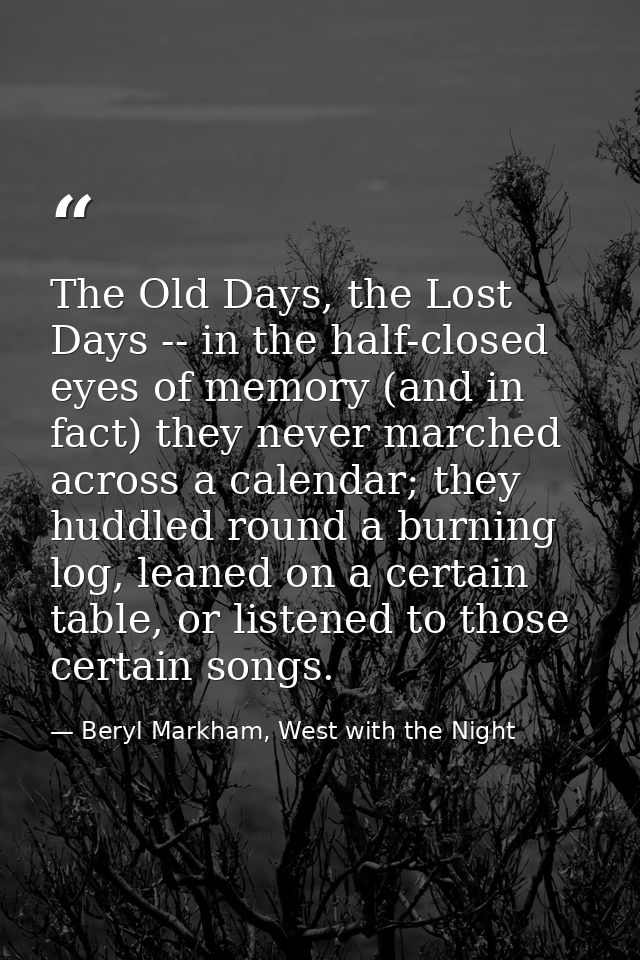 The Old Days, the Lost Days -- in the half-closed eyes of memory (and in fact) they never marched across a calendar; the — Beryl Markham, West with the Night