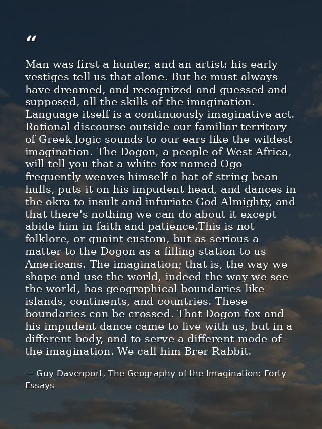 Man was first a hunter, and an artist: his early vestiges tell us that alone. But he must always have dreamed, and recog — Guy Davenport, The Geography of the Imagination: Forty Essays