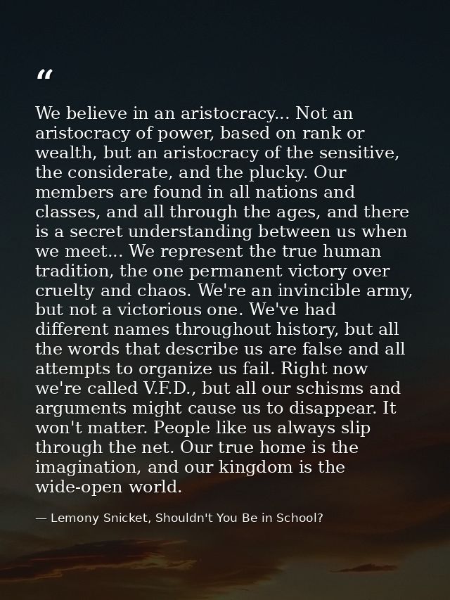 We believe in an aristocracy... Not an aristocracy of power, based on rank or wealth, but an aristocracy of the sensitiv — Lemony Snicket, Shouldn't You Be in School?