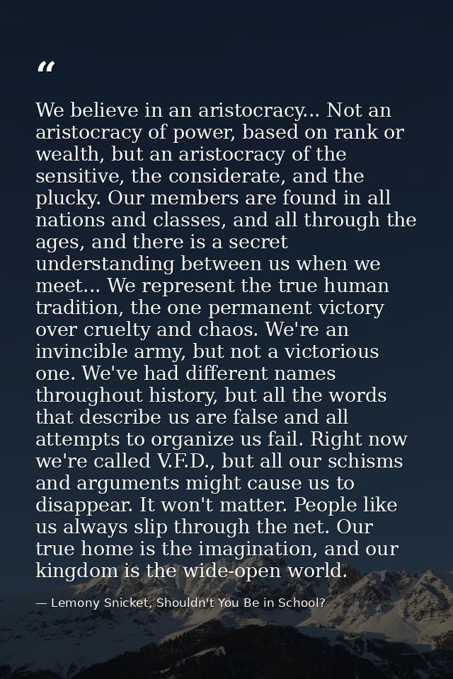 We believe in an aristocracy... Not an aristocracy of power, based on rank or wealth, but an aristocracy of the sensitiv — Lemony Snicket, Shouldn't You Be in School?