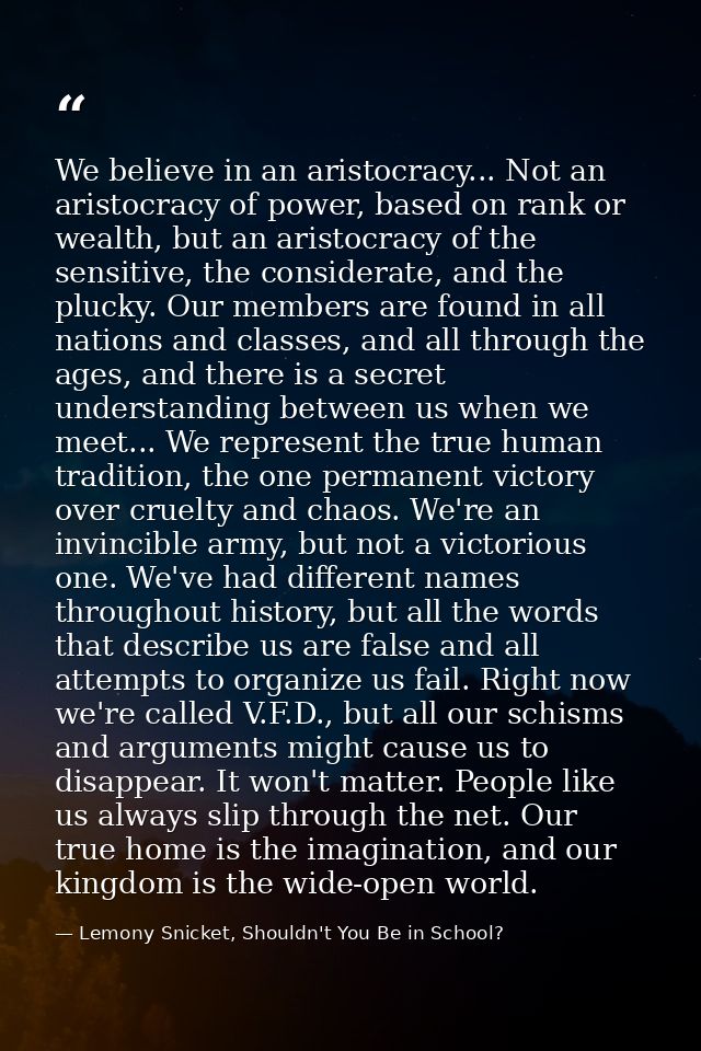 We believe in an aristocracy... Not an aristocracy of power, based on rank or wealth, but an aristocracy of the sensitiv — Lemony Snicket, Shouldn't You Be in School?