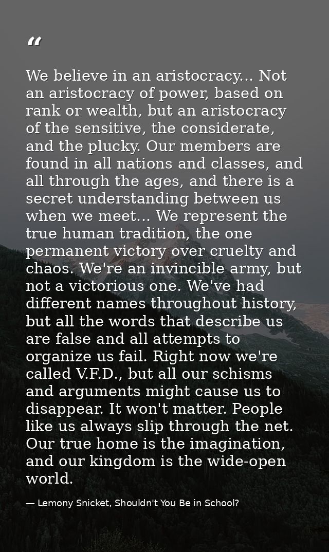 We believe in an aristocracy... Not an aristocracy of power, based on rank or wealth, but an aristocracy of the sensitiv — Lemony Snicket, Shouldn't You Be in School?