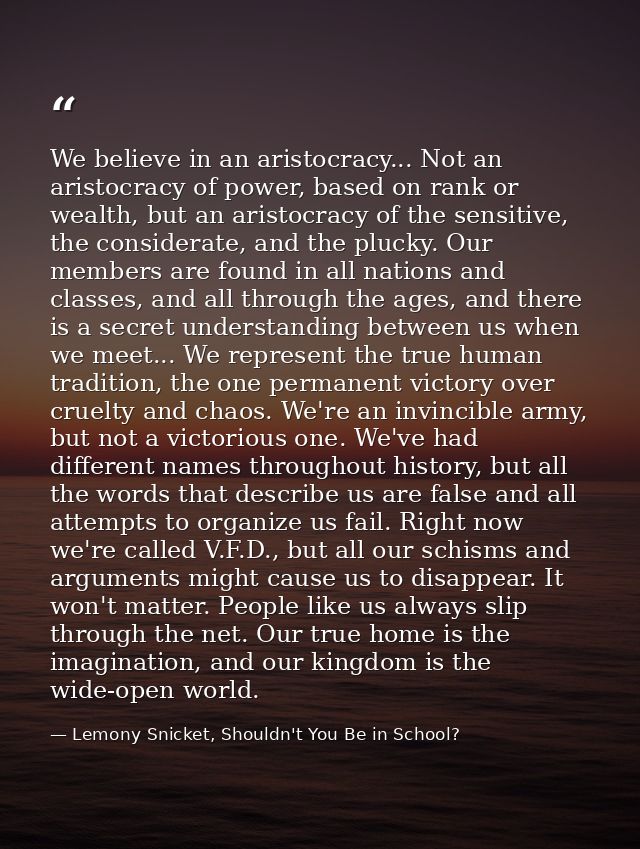 We believe in an aristocracy... Not an aristocracy of power, based on rank or wealth, but an aristocracy of the sensitiv — Lemony Snicket, Shouldn't You Be in School?