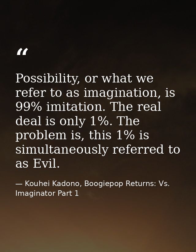 Possibility, or what we refer to as imagination, is 99% imitation. The real deal is only 1%. The problem is, this 1% is  — Kouhei Kadono, Boogiepop Returns: Vs. Imaginator Part 1