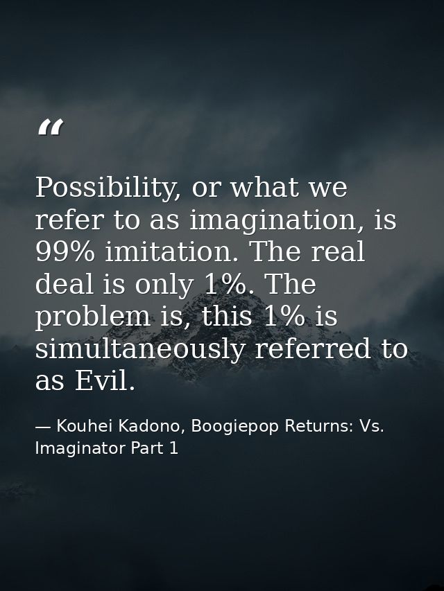 Possibility, or what we refer to as imagination, is 99% imitation. The real deal is only 1%. The problem is, this 1% is  — Kouhei Kadono, Boogiepop Returns: Vs. Imaginator Part 1