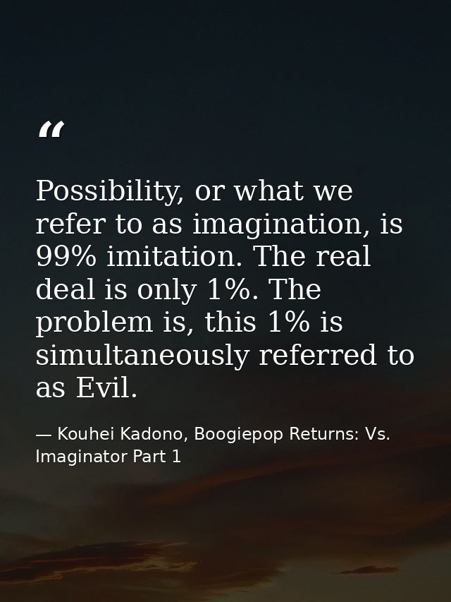 Possibility, or what we refer to as imagination, is 99% imitation. The real deal is only 1%. The problem is, this 1% is  — Kouhei Kadono, Boogiepop Returns: Vs. Imaginator Part 1